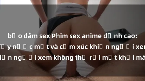 bạo dâm sex Phim sex anime đỉnh cao: Những tác phẩm đầy nước mắt và cảm xúc khiến người xem không thể rời mắt khỏi màn hình